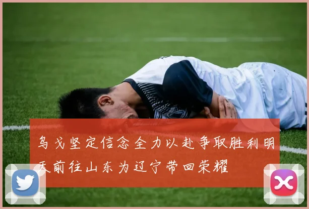 乌戈坚定信念全力以赴争取胜利明天前往山东为辽宁带回荣耀