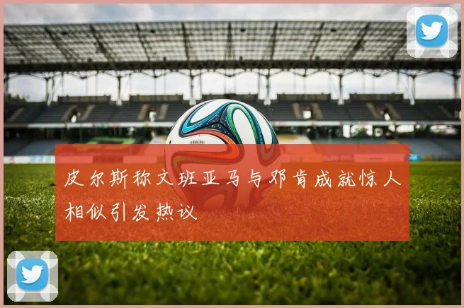 皮尔斯称文班亚马与邓肯成就惊人相似引发热议