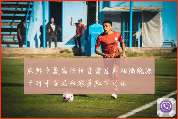 瓜帅今夏离任传言背后真相揭晓源于对手高层和球员私下讨论